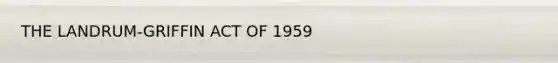 THE LANDRUM-GRIFFIN ACT OF 1959