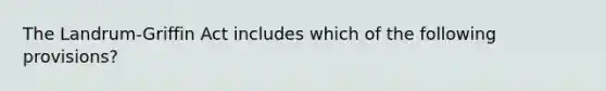 The Landrum-Griffin Act includes which of the following provisions?