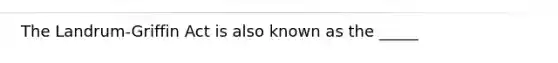 The Landrum-Griffin Act is also known as the _____