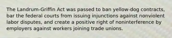 The Landrum-Griffin Act was passed to ban yellow-dog contracts, bar the federal courts from issuing injunctions against nonviolent labor disputes, and create a positive right of noninterference by employers against workers joining trade unions.