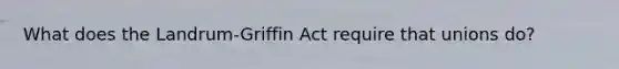 What does the Landrum-Griffin Act require that unions do?