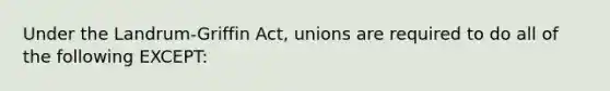 Under the Landrum-Griffin Act, unions are required to do all of the following EXCEPT: