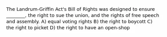 The Landrum-Griffin Act's Bill of Rights was designed to ensure ________, the right to sue the union, and the rights of free speech and assembly. A) equal voting rights B) the right to boycott C) the right to picket D) the right to have an open-shop