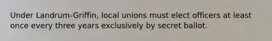 Under Landrum-Griffin, local unions must elect officers at least once every three years exclusively by secret ballot.