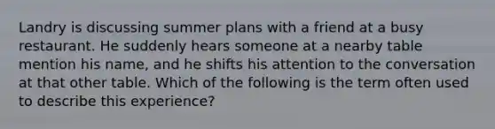 Landry is discussing summer plans with a friend at a busy restaurant. He suddenly hears someone at a nearby table mention his name, and he shifts his attention to the conversation at that other table. Which of the following is the term often used to describe this experience?