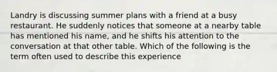 Landry is discussing summer plans with a friend at a busy restaurant. He suddenly notices that someone at a nearby table has mentioned his name, and he shifts his attention to the conversation at that other table. Which of the following is the term often used to describe this experience