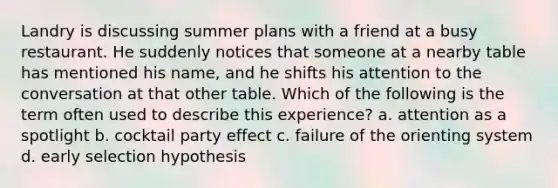 Landry is discussing summer plans with a friend at a busy restaurant. He suddenly notices that someone at a nearby table has mentioned his name, and he shifts his attention to the conversation at that other table. Which of the following is the term often used to describe this experience? a. attention as a spotlight b. cocktail party effect c. failure of the orienting system d. early selection hypothesis