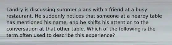 Landry is discussing summer plans with a friend at a busy restaurant. He suddenly notices that someone at a nearby table has mentioned his name, and he shifts his attention to the conversation at that other table. Which of the following is the term often used to describe this experience?