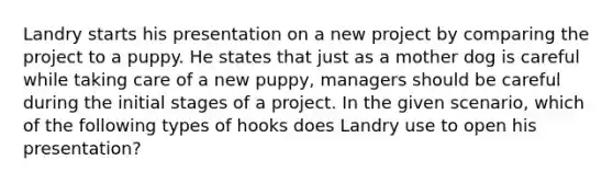 Landry starts his presentation on a new project by comparing the project to a puppy. He states that just as a mother dog is careful while taking care of a new puppy, managers should be careful during the initial stages of a project. In the given scenario, which of the following types of hooks does Landry use to open his presentation?