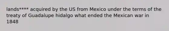 lands**** acquired by the US from Mexico under the terms of the treaty of Guadalupe hidalgo what ended the Mexican war in 1848