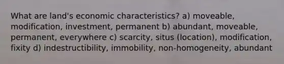 What are land's economic characteristics? a) moveable, modification, investment, permanent b) abundant, moveable, permanent, everywhere c) scarcity, situs (location), modification, fixity d) indestructibility, immobility, non-homogeneity, abundant