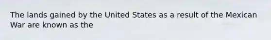 The lands gained by the United States as a result of the Mexican War are known as the