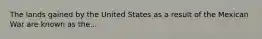 The lands gained by the United States as a result of the Mexican War are known as the...