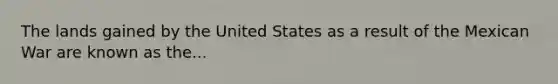 The lands gained by the United States as a result of the Mexican War are known as the...