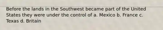 Before the lands in the Southwest became part of the United States they were under the control of a. Mexico b. France c. Texas d. Britain