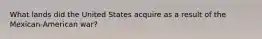 What lands did the United States acquire as a result of the Mexican-American war?