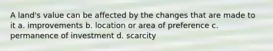 A land's value can be affected by the changes that are made to it a. improvements b. location or area of preference c. permanence of investment d. scarcity