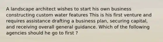 A landscape architect wishes to start his own business constructing custom water features This is his first venture and requires assistance drafting a business plan, securing capital, and receiving overall general guidance. Which of the following agencies should he go to first ?