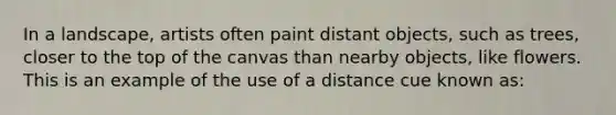 In a landscape, artists often paint distant objects, such as trees, closer to the top of the canvas than nearby objects, like flowers. This is an example of the use of a distance cue known as: