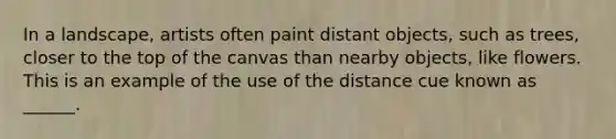 In a landscape, artists often paint distant objects, such as trees, closer to the top of the canvas than nearby objects, like flowers. This is an example of the use of the distance cue known as ______.