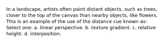 In a landscape, artists often paint distant objects, such as trees, closer to the top of the canvas than nearby objects, like flowers. This is an example of the use of the distance cue known as: Select one: a. linear perspective. b. texture gradient. c. relative height. d. interposition.