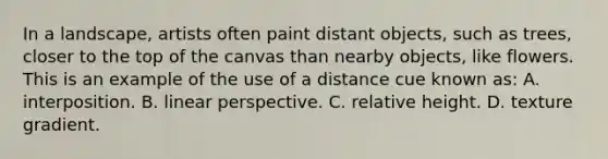 In a landscape, artists often paint distant objects, such as trees, closer to the top of the canvas than nearby objects, like flowers. This is an example of the use of a distance cue known as: A. interposition. B. linear perspective. C. relative height. D. texture gradient.