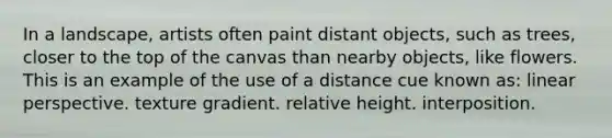 In a landscape, artists often paint distant objects, such as trees, closer to the top of the canvas than nearby objects, like flowers. This is an example of the use of a distance cue known as: linear perspective. texture gradient. relative height. interposition.