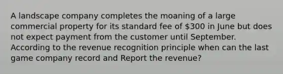 A landscape company completes the moaning of a large commercial property for its standard fee of 300 in June but does not expect payment from the customer until September. According to the revenue recognition principle when can the last game company record and Report the revenue?