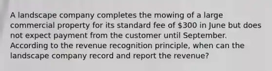 A landscape company completes the mowing of a large commercial property for its standard fee of​ 300 in June but does not expect payment from the customer until September. According to the revenue recognition​ principle, when can the landscape company record and report the​ revenue?