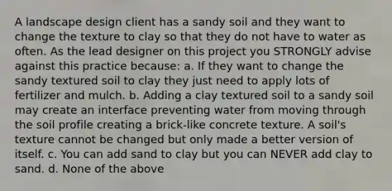 A landscape design client has a sandy soil and they want to change the texture to clay so that they do not have to water as often. As the lead designer on this project you STRONGLY advise against this practice because: a. If they want to change the sandy textured soil to clay they just need to apply lots of fertilizer and mulch. b. Adding a clay textured soil to a sandy soil may create an interface preventing water from moving through the soil profile creating a brick-like concrete texture. A soil's texture cannot be changed but only made a better version of itself. c. You can add sand to clay but you can NEVER add clay to sand. d. None of the above