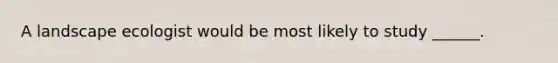 A landscape ecologist would be most likely to study ______.