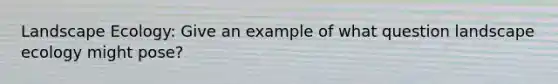 Landscape Ecology: Give an example of what question landscape ecology might pose?