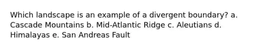 Which landscape is an example of a divergent boundary? a. Cascade Mountains b. Mid-Atlantic Ridge c. Aleutians d. Himalayas e. San Andreas Fault