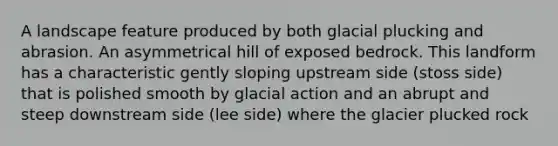 A landscape feature produced by both glacial plucking and abrasion. An asymmetrical hill of exposed bedrock. This landform has a characteristic gently sloping upstream side (stoss side) that is polished smooth by glacial action and an abrupt and steep downstream side (lee side) where the glacier plucked rock