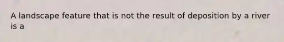 A landscape feature that is not the result of deposition by a river is a