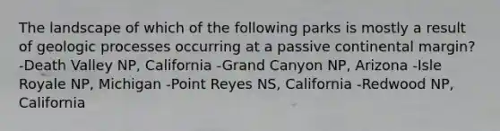 The landscape of which of the following parks is mostly a result of geologic processes occurring at a passive continental margin? -Death Valley NP, California -Grand Canyon NP, Arizona -Isle Royale NP, Michigan -Point Reyes NS, California -Redwood NP, California