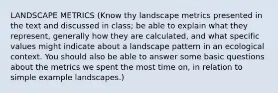 LANDSCAPE METRICS (Know thy landscape metrics presented in the text and discussed in class; be able to explain what they represent, generally how they are calculated, and what specific values might indicate about a landscape pattern in an ecological context. You should also be able to answer some basic questions about the metrics we spent the most time on, in relation to simple example landscapes.)