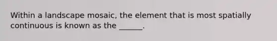 Within a landscape mosaic, the element that is most spatially continuous is known as the ______.