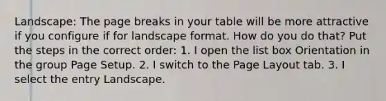 Landscape: The page breaks in your table will be more attractive if you configure if for landscape format. How do you do that? Put the steps in the correct order: 1. I open the list box Orientation in the group Page Setup. 2. I switch to the Page Layout tab. 3. I select the entry Landscape.