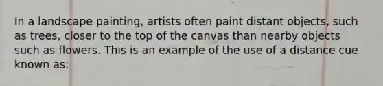 In a landscape painting, artists often paint distant objects, such as trees, closer to the top of the canvas than nearby objects such as flowers. This is an example of the use of a distance cue known as: