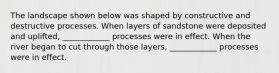 The landscape shown below was shaped by constructive and destructive processes. When layers of sandstone were deposited and uplifted, ____________ processes were in effect. When the river began to cut through those layers, ____________ processes were in effect.