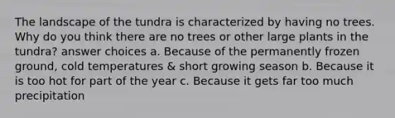 The landscape of the tundra is characterized by having no trees. Why do you think there are no trees or other large plants in the tundra? answer choices a. Because of the permanently frozen ground, cold temperatures & short growing season b. Because it is too hot for part of the year c. Because it gets far too much precipitation