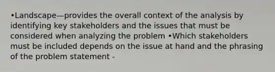 •Landscape—provides the overall context of the analysis by identifying key stakeholders and the issues that must be considered when analyzing the problem •Which stakeholders must be included depends on the issue at hand and the phrasing of the problem statement -