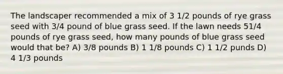 The landscaper recommended a mix of 3 1/2 pounds of rye grass seed with 3/4 pound of blue grass seed. If the lawn needs 51/4 pounds of rye grass seed, how many pounds of blue grass seed would that be? A) 3/8 pounds B) 1 1/8 pounds C) 1 1/2 punds D) 4 1/3 pounds