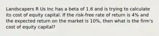 Landscapers R Us Inc has a beta of 1.6 and is trying to calculate its cost of equity capital. If the risk-free rate of return is 4% and the expected return on the market is 10%, then what is the firm's cost of equity capital?