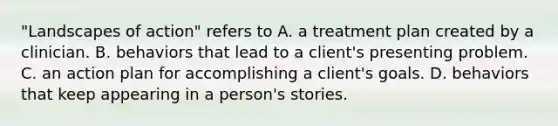 "Landscapes of action" refers to A. a treatment plan created by a clinician. B. behaviors that lead to a client's presenting problem. C. an action plan for accomplishing a client's goals. D. behaviors that keep appearing in a person's stories.