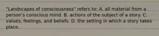 "Landscapes of consciousness" refers to: A. all material from a person's conscious mind. B. actions of the subject of a story. C. values, feelings, and beliefs. D. the setting in which a story takes place.