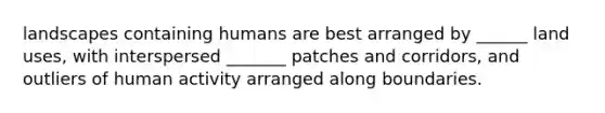 landscapes containing humans are best arranged by ______ land uses, with interspersed _______ patches and corridors, and outliers of human activity arranged along boundaries.