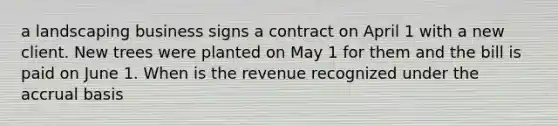 a landscaping business signs a contract on April 1 with a new client. New trees were planted on May 1 for them and the bill is paid on June 1. When is the revenue recognized under the accrual basis