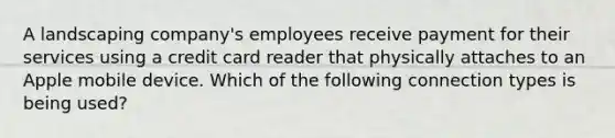 A landscaping company's employees receive payment for their services using a credit card reader that physically attaches to an Apple mobile device. Which of the following connection types is being used?